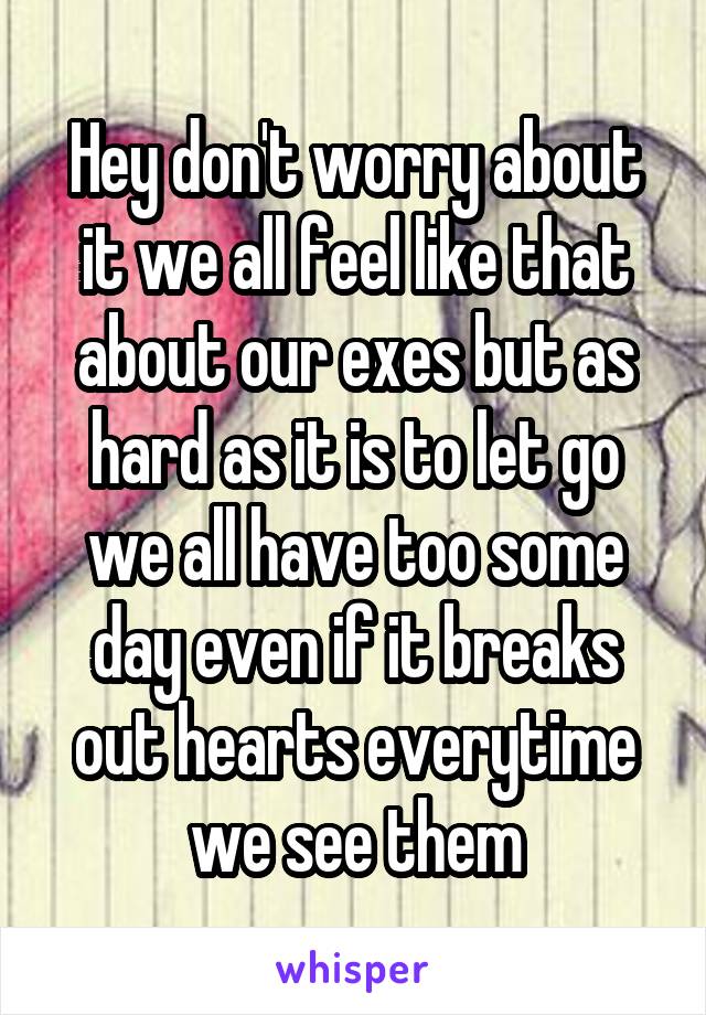 Hey don't worry about it we all feel like that about our exes but as hard as it is to let go we all have too some day even if it breaks out hearts everytime we see them