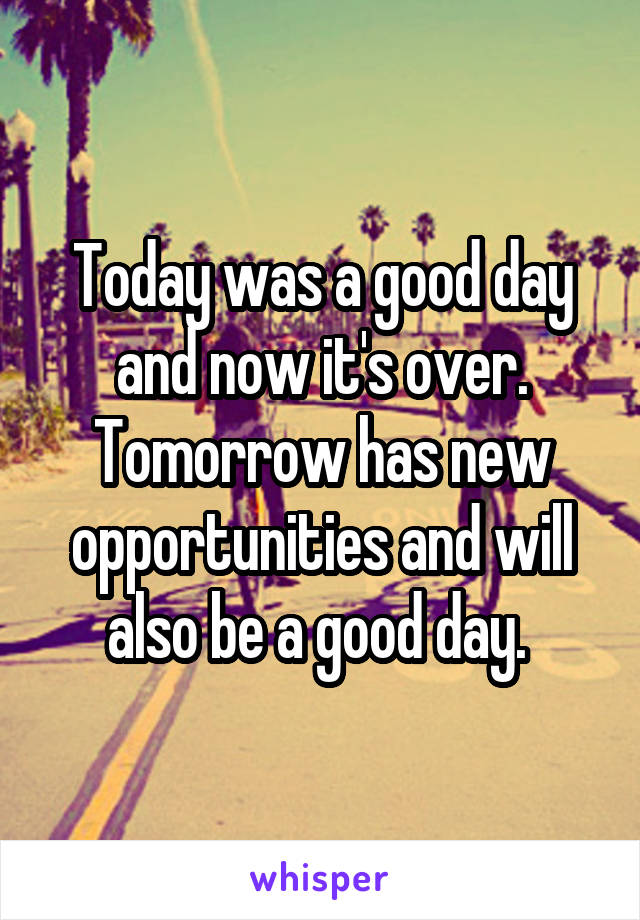 Today was a good day and now it's over. Tomorrow has new opportunities and will also be a good day. 