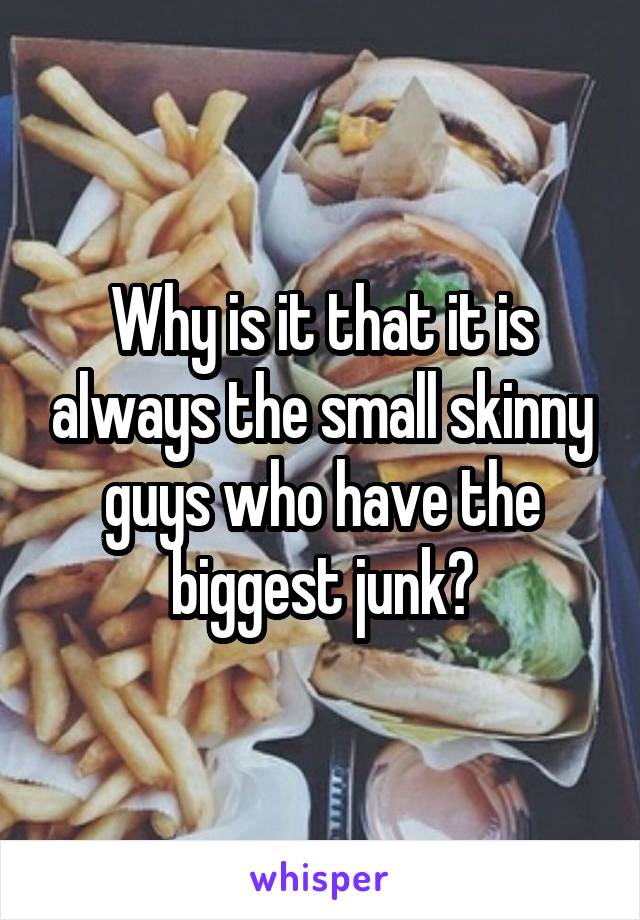 Why is it that it is always the small skinny guys who have the biggest junk?