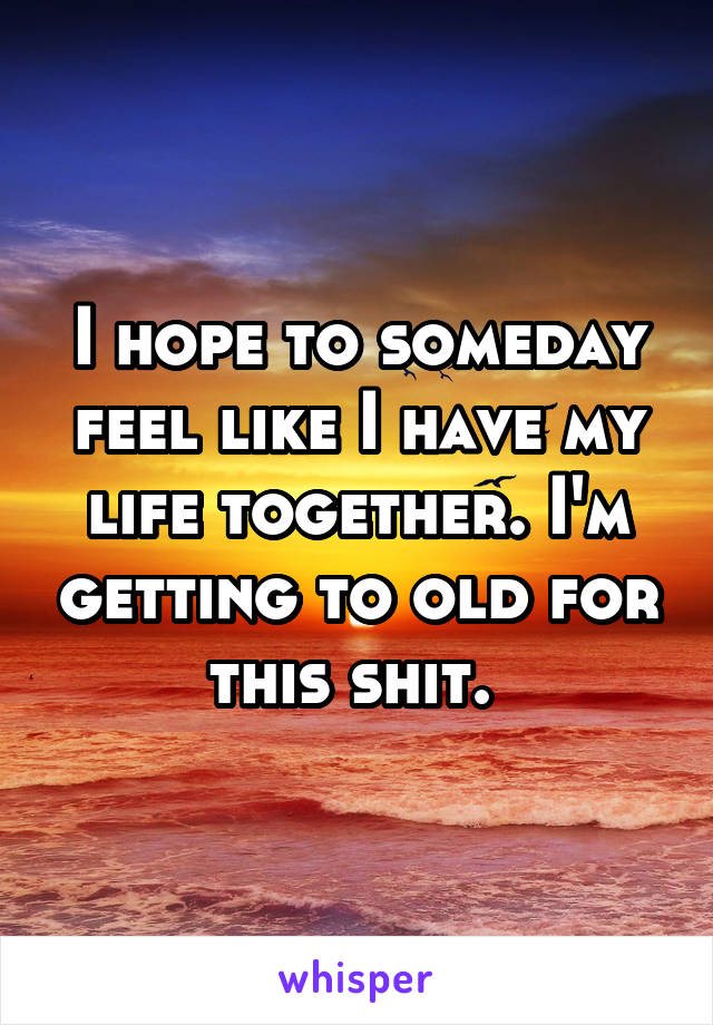 I hope to someday feel like I have my life together. I'm getting to old for this shit. 