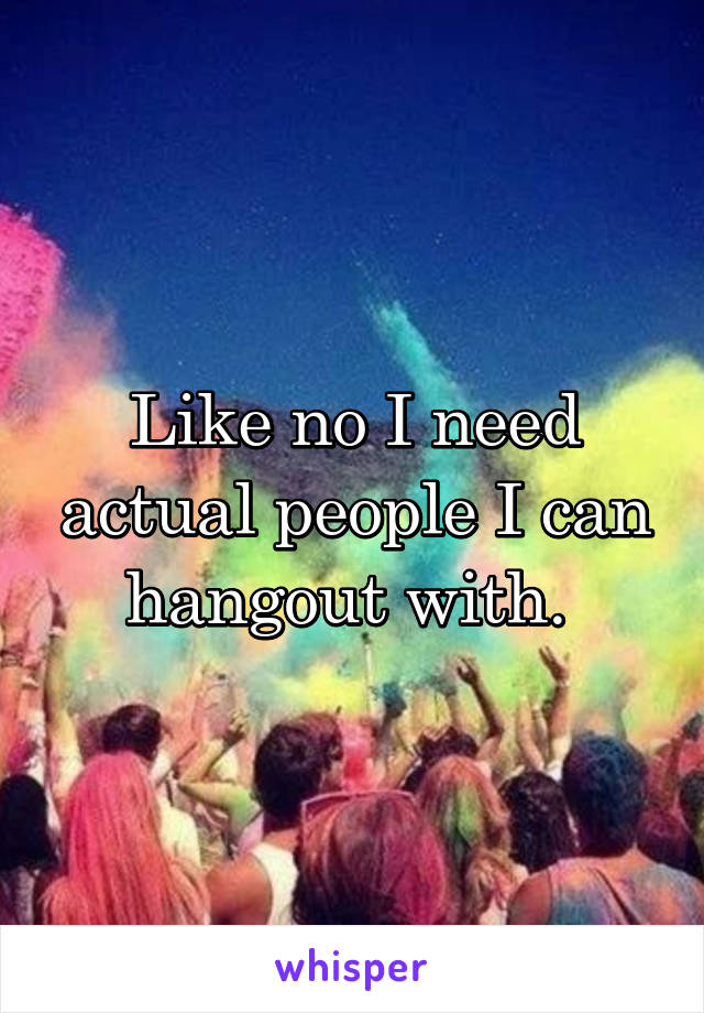 Like no I need actual people I can hangout with. 