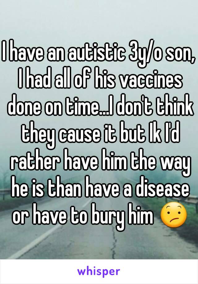 I have an autistic 3y/o son, I had all of his vaccines done on time...I don't think they cause it but Ik I'd rather have him the way he is than have a disease or have to bury him 😕