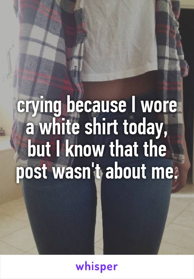 crying because I wore a white shirt today, but I know that the post wasn't about me.