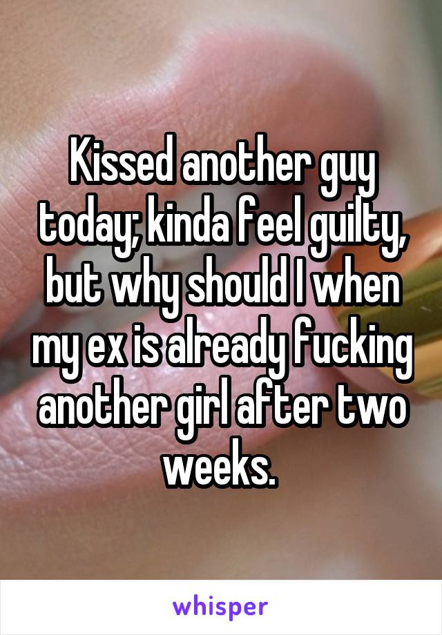 Kissed another guy today; kinda feel guilty, but why should I when my ex is already fucking another girl after two weeks. 