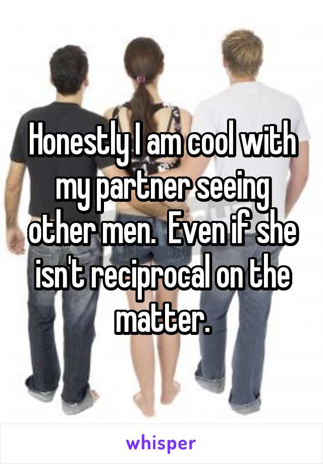 Honestly I am cool with my partner seeing other men.  Even if she isn't reciprocal on the matter.