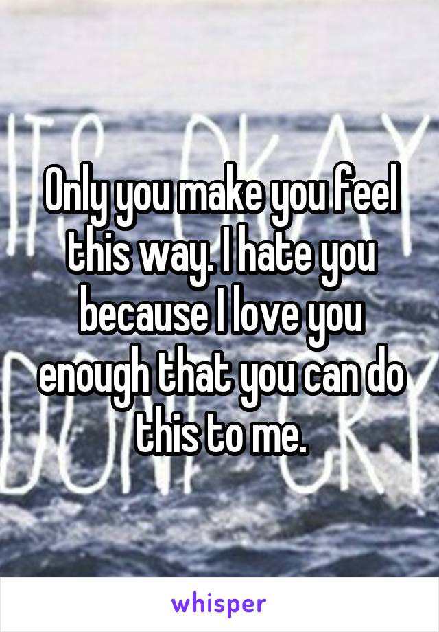 Only you make you feel this way. I hate you because I love you enough that you can do this to me.