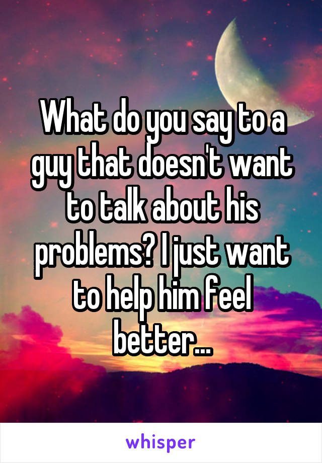 What do you say to a guy that doesn't want to talk about his problems? I just want to help him feel better...