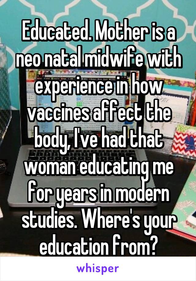 Educated. Mother is a neo natal midwife with experience in how vaccines affect the body, I've had that woman educating me for years in modern studies. Where's your education from?