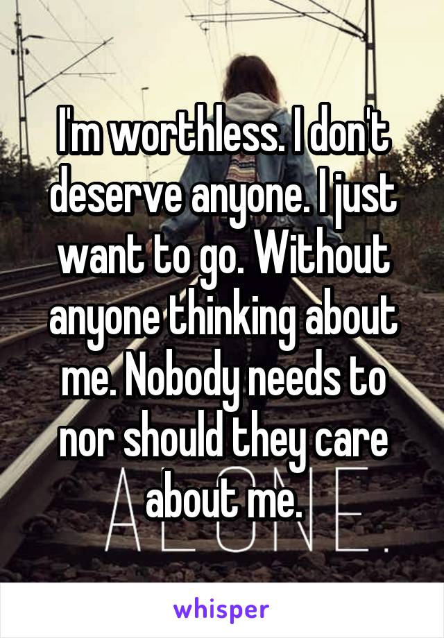 I'm worthless. I don't deserve anyone. I just want to go. Without anyone thinking about me. Nobody needs to nor should they care about me.