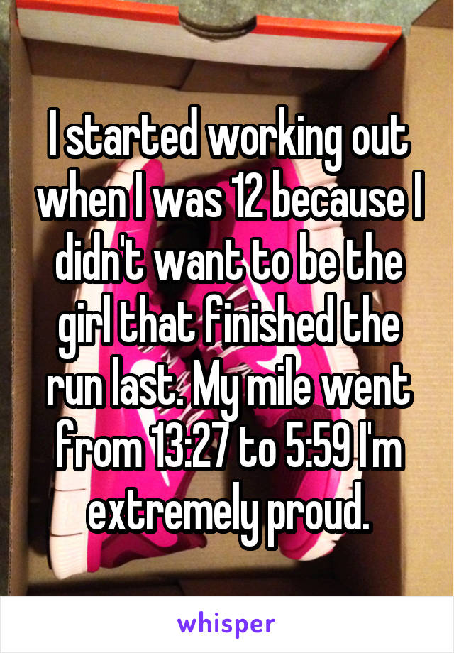 I started working out when I was 12 because I didn't want to be the girl that finished the run last. My mile went from 13:27 to 5:59 I'm extremely proud.