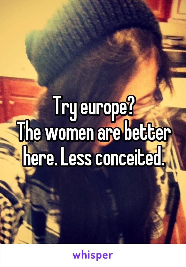 Try europe?
The women are better here. Less conceited.