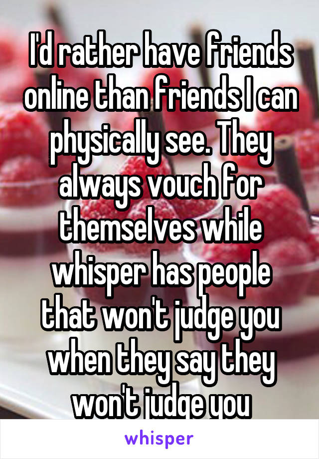 I'd rather have friends online than friends I can physically see. They always vouch for themselves while whisper has people that won't judge you when they say they won't judge you