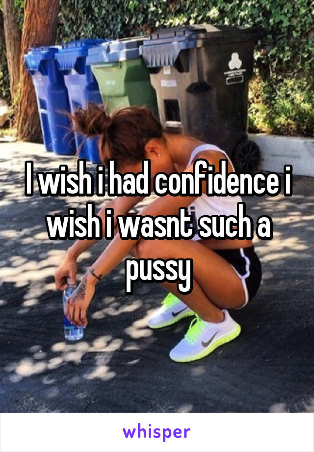 I wish i had confidence i wish i wasnt such a pussy