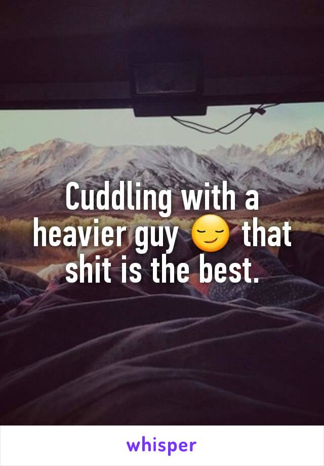 Cuddling with a heavier guy 😏 that shit is the best.