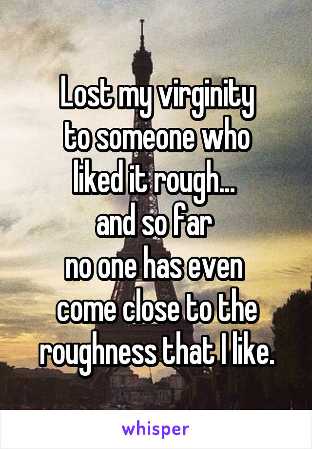 Lost my virginity
 to someone who 
liked it rough... 
and so far 
no one has even 
come close to the roughness that I like.