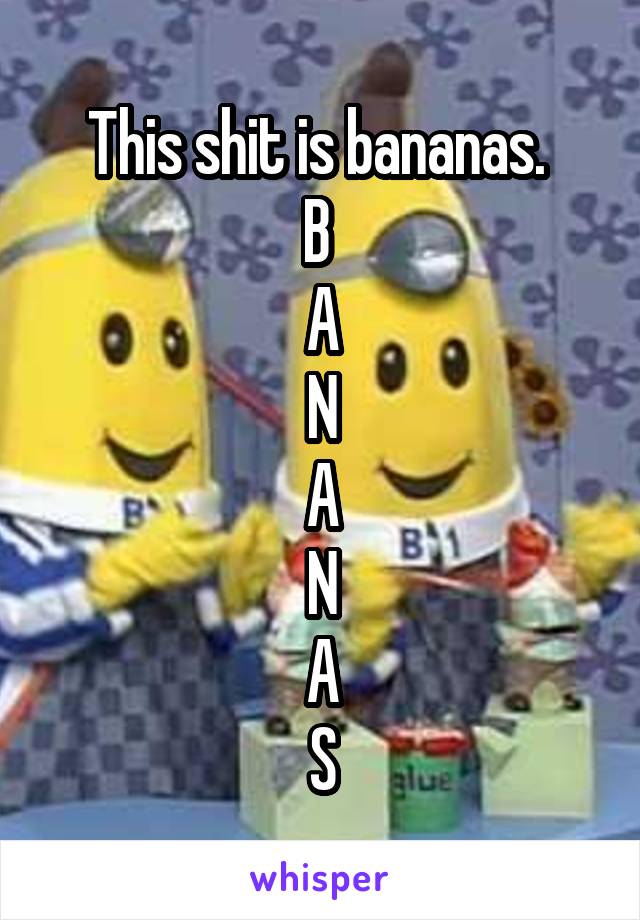 This shit is bananas. 
B 
A
N
A
N
A
S