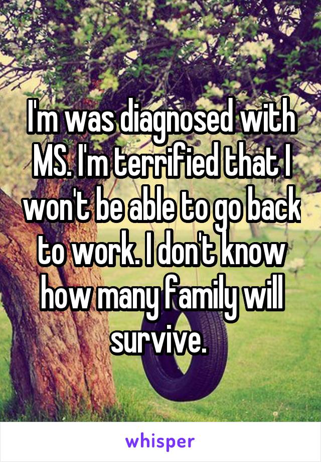 I'm was diagnosed with MS. I'm terrified that I won't be able to go back to work. I don't know how many family will survive. 