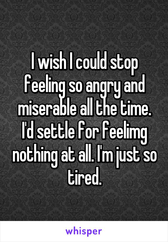 I wish I could stop feeling so angry and miserable all the time. I'd settle for feelimg nothing at all. I'm just so tired.