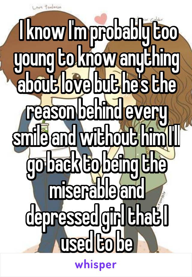  I know I'm probably too young to know anything about love but he's the reason behind every smile and without him I'll go back to being the miserable and depressed girl that I used to be