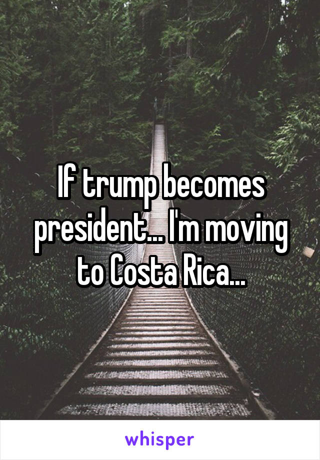 If trump becomes president... I'm moving to Costa Rica...