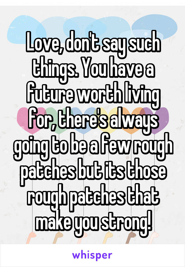 Love, don't say such things. You have a future worth living for, there's always going to be a few rough patches but its those rough patches that make you strong!