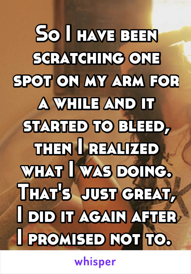 So I have been scratching one spot on my arm for a while and it started to bleed, then I realized what I was doing. That's  just great, I did it again after I promised not to. 