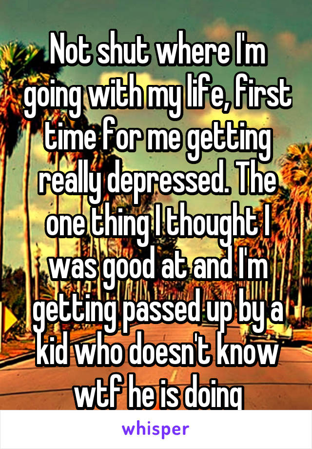 Not shut where I'm going with my life, first time for me getting really depressed. The one thing I thought I was good at and I'm getting passed up by a kid who doesn't know wtf he is doing