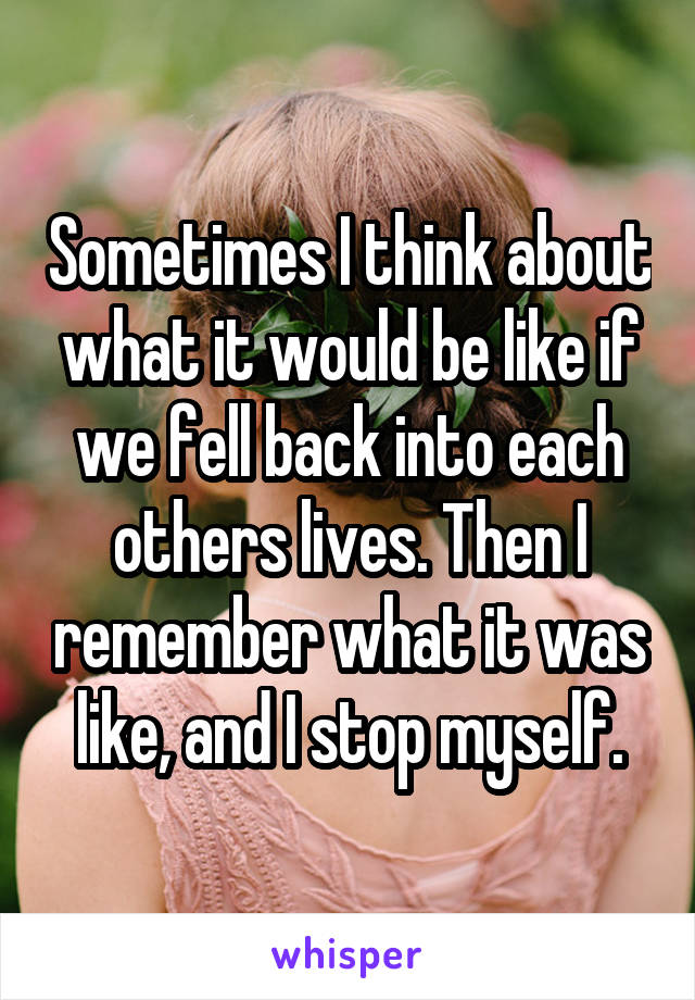 Sometimes I think about what it would be like if we fell back into each others lives. Then I remember what it was like, and I stop myself.