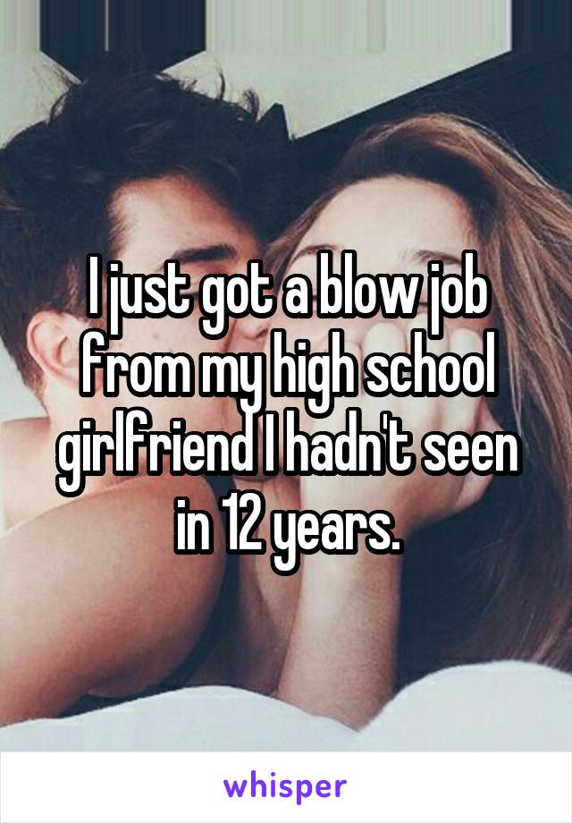 I just got a blow job from my high school girlfriend I hadn't seen in 12 years.