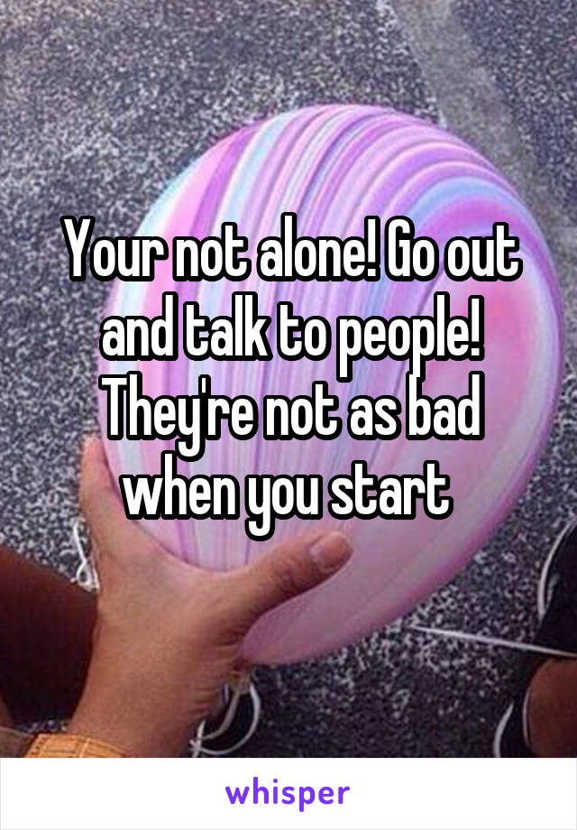 Your not alone! Go out and talk to people! They're not as bad when you start 
