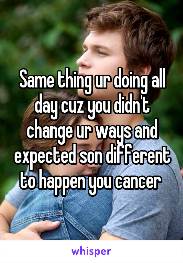 Same thing ur doing all day cuz you didn't change ur ways and expected son different to happen you cancer 