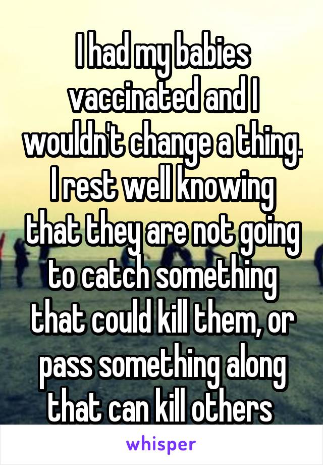 I had my babies vaccinated and I wouldn't change a thing. I rest well knowing that they are not going to catch something that could kill them, or pass something along that can kill others 