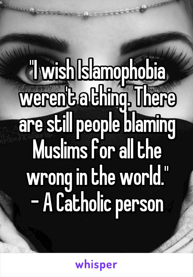 "I wish Islamophobia weren't a thing. There are still people blaming Muslims for all the wrong in the world."
- A Catholic person