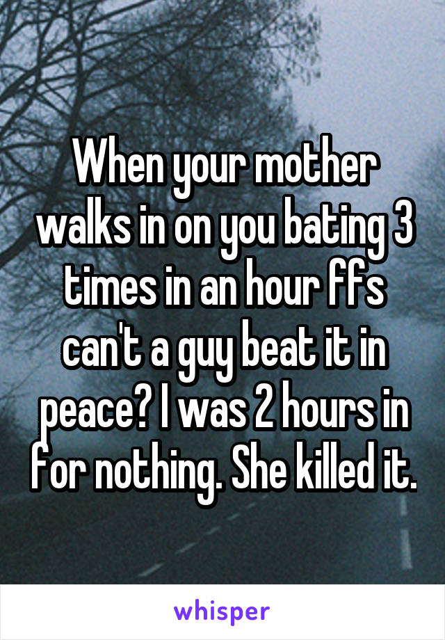 When your mother walks in on you bating 3 times in an hour ffs can't a guy beat it in peace? I was 2 hours in for nothing. She killed it.