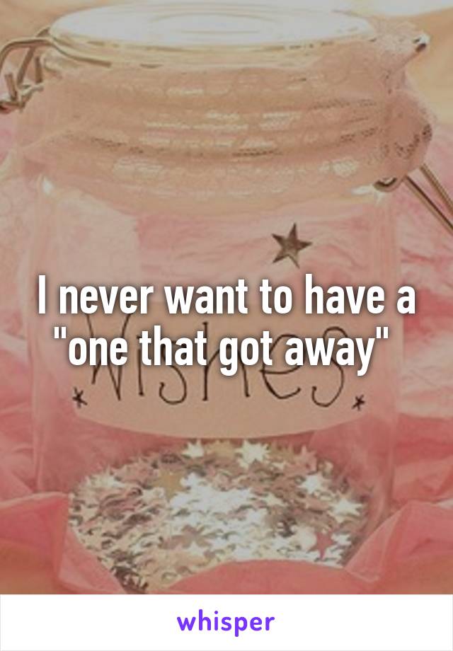 I never want to have a "one that got away" 