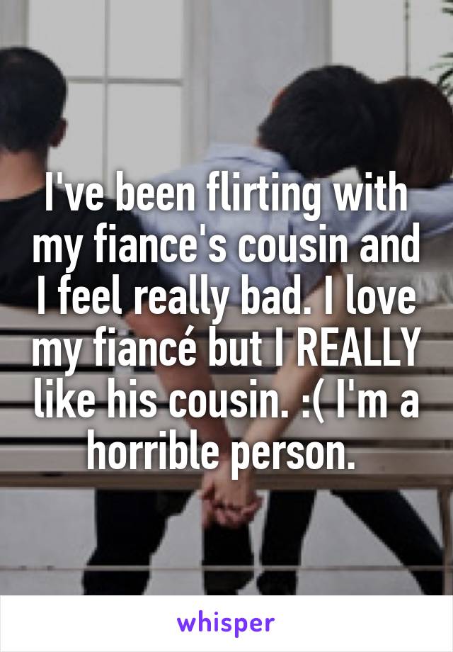 I've been flirting with my fiance's cousin and I feel really bad. I love my fiancé but I REALLY like his cousin. :( I'm a horrible person. 