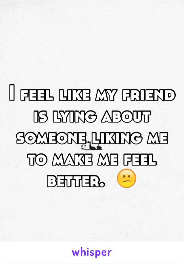 I feel like my friend is lying about someone liking me to make me feel better.  😕