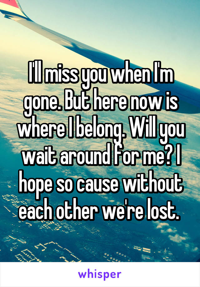 I'll miss you when I'm gone. But here now is where I belong. Will you wait around for me? I hope so cause without each other we're lost. 