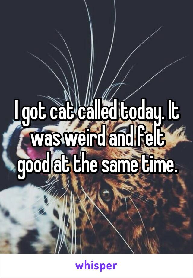 I got cat called today. It was weird and felt good at the same time.