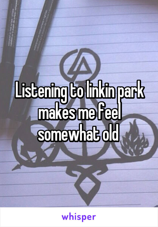 Listening to linkin park makes me feel somewhat old 