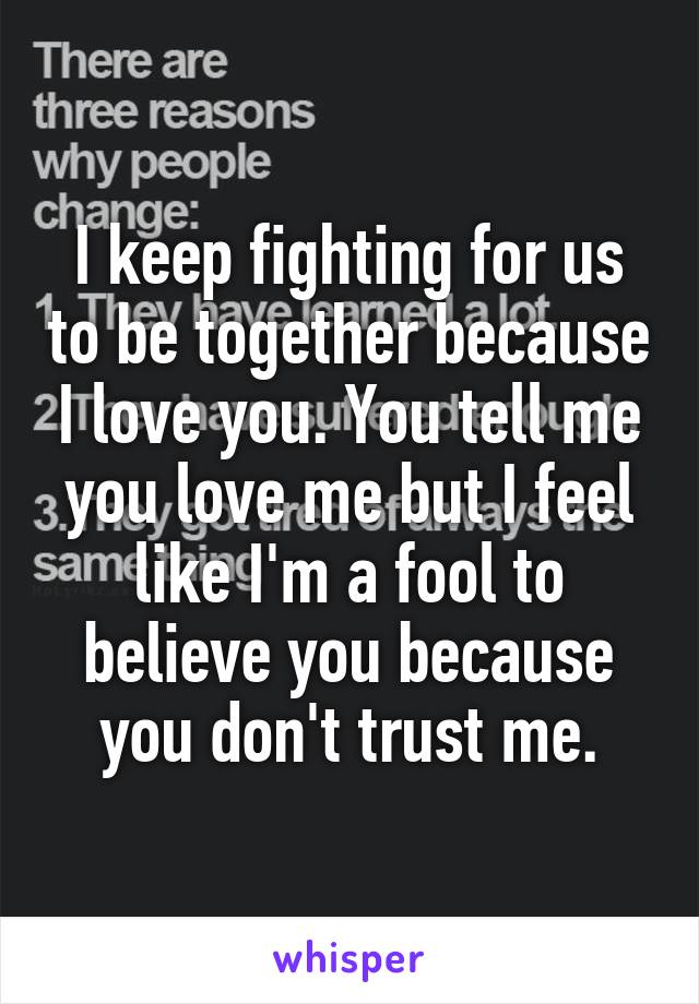 I keep fighting for us to be together because I love you. You tell me you love me but I feel like I'm a fool to believe you because you don't trust me.