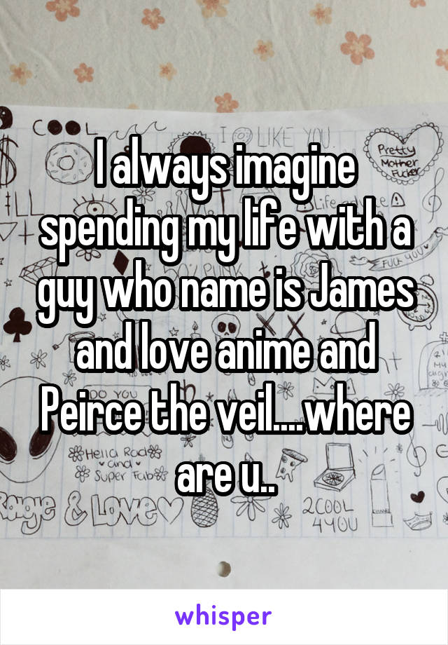 I always imagine spending my life with a guy who name is James and love anime and Peirce the veil....where are u..