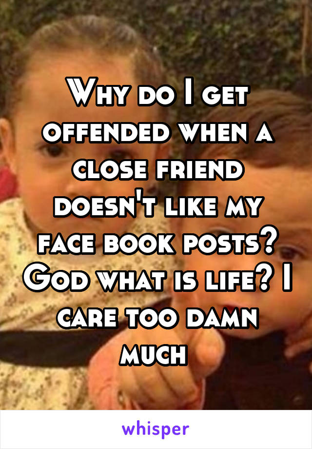 Why do I get offended when a close friend doesn't like my face book posts? God what is life? I care too damn much 