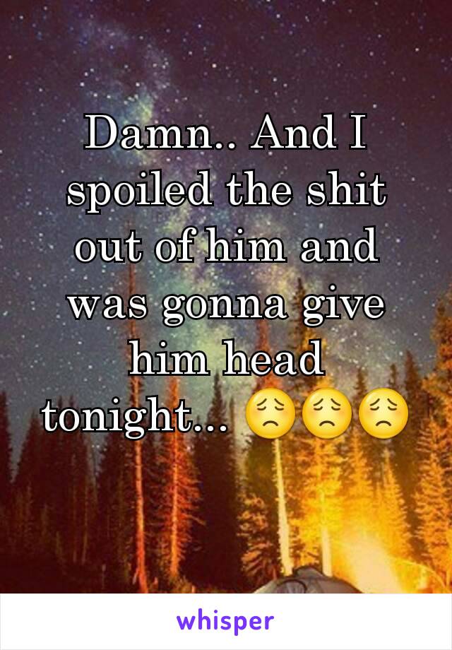 Damn.. And I spoiled the shit out of him and was gonna give him head tonight... 😟😟😟