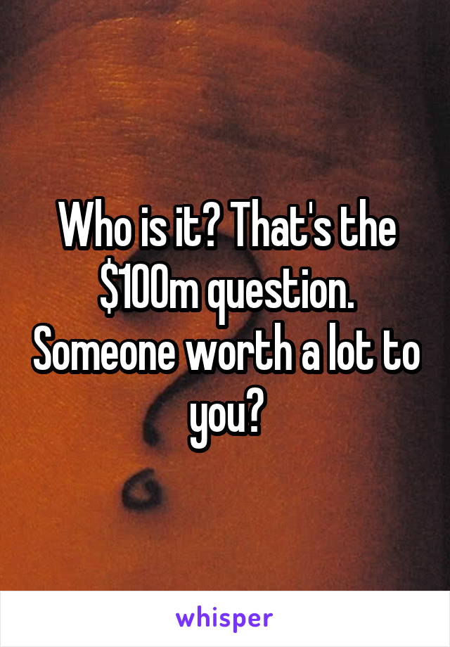 Who is it? That's the $100m question. Someone worth a lot to you?