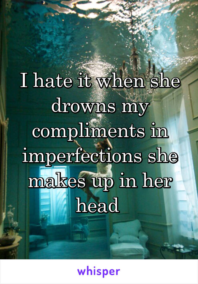 I hate it when she drowns my compliments in imperfections she makes up in her head 