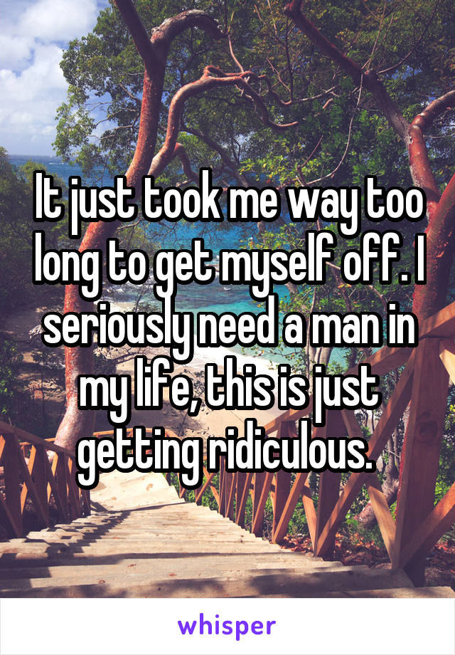 It just took me way too long to get myself off. I seriously need a man in my life, this is just getting ridiculous. 