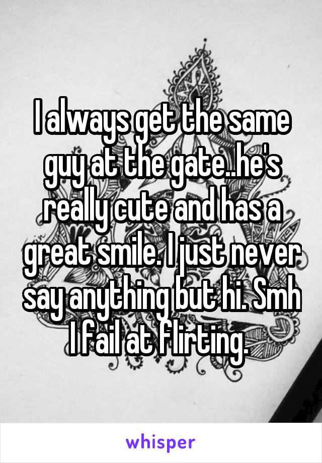 I always get the same guy at the gate..he's really cute and has a great smile. I just never say anything but hi. Smh I fail at flirting. 