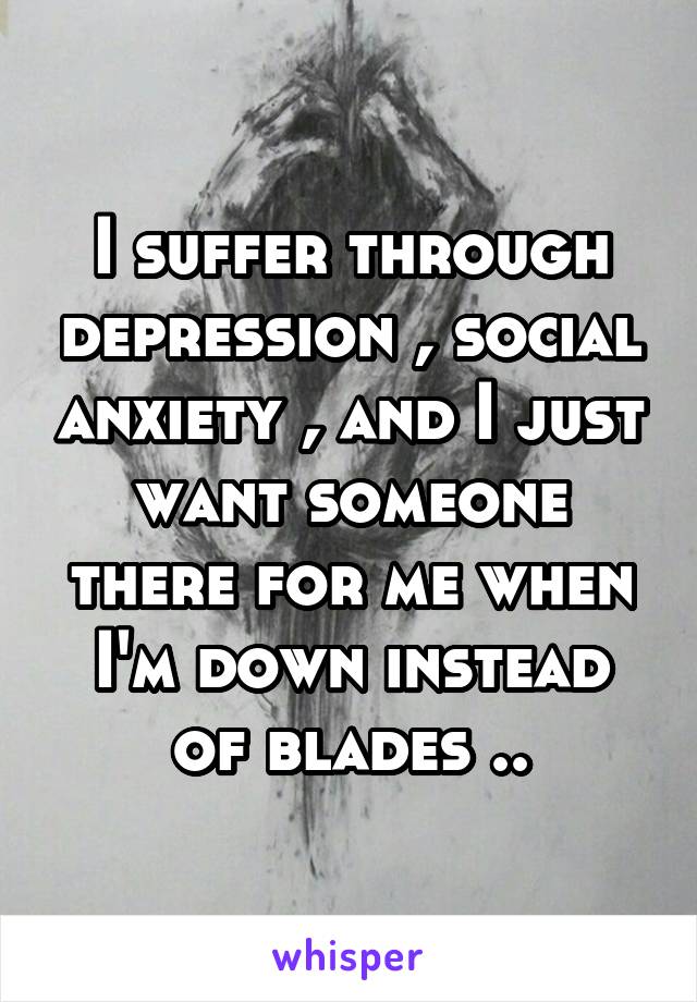 I suffer through depression , social anxiety , and I just want someone there for me when I'm down instead of blades ..