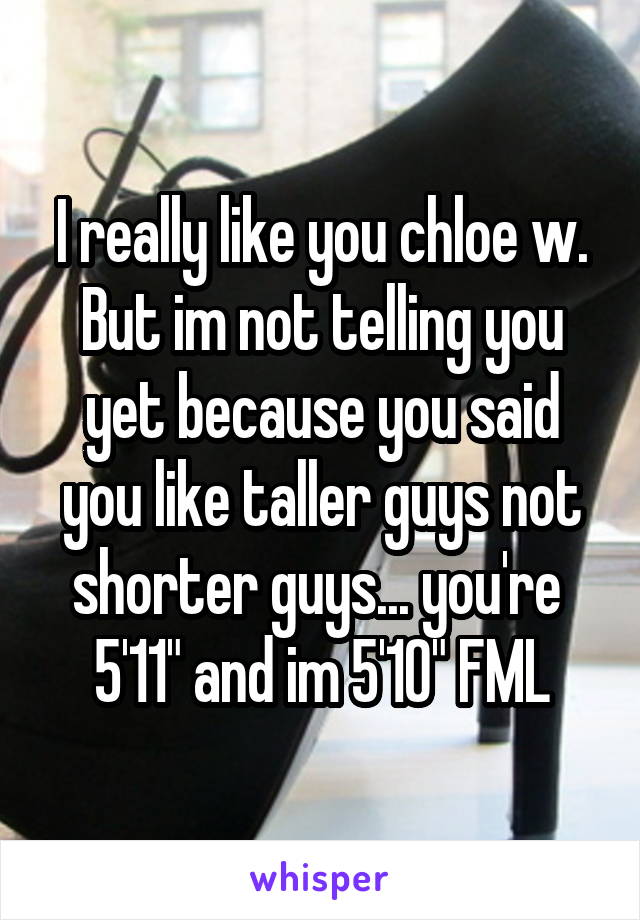 I really like you chloe w. But im not telling you yet because you said you like taller guys not shorter guys... you're  5'11" and im 5'10" FML